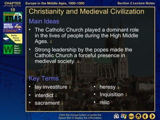 Christianity and Medieval Civilization
Main Ideas
• The Catholic Church played a dominant role
  in the lives of people during the High Middle
  Ages. ⇓
• Strong leadership by the popes made the
  Catholic Church a forceful presence in
  medieval society. ⇓


Key Terms
• lay investiture ⇓                       • heresy ⇓
• interdict ⇓                             • Inquisition ⇓
• sacrament ⇓                             • relic

             Click the mouse button or press the
             Space Bar to display the information.
 