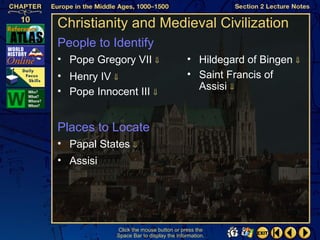 Christianity and Medieval Civilization
People to Identify
• Pope Gregory VII ⇓                     • Hildegard of Bingen ⇓
• Henry IV ⇓                             • Saint Francis of
• Pope Innocent III ⇓                      Assisi ⇓


Places to Locate
• Papal States ⇓
• Assisi




            Click the mouse button or press the
            Space Bar to display the information.
 
