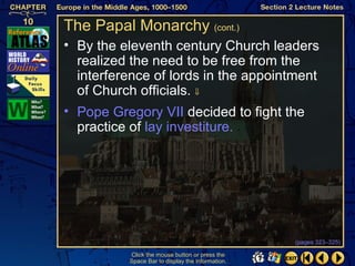 The Papal Monarchy (cont.)
• By the eleventh century Church leaders
  realized the need to be free from the
  interference of lords in the appointment
  of Church officials. ⇓
• Pope Gregory VII decided to fight the
  practice of lay investiture.




                                                  (pages 323–325)

          Click the mouse button or press the
          Space Bar to display the information.
 