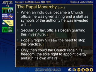 The Papal Monarchy (cont.)
• When an individual became a Church
  official he was given a ring and a staff as
  symbols of the authority he was invested
  with. ⇓
• Secular, or lay, officials began granting
  this investiture. ⇓
• Pope Gregory VII saw the need to stop
  this practice. ⇓
• Only then could the Church regain its
  freedom, the sole right to appoint clergy
  and run its own affairs.
                                                   (pages 323–325)

           Click the mouse button or press the
           Space Bar to display the information.
 