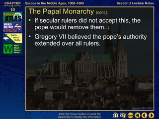 The Papal Monarchy (cont.)
• If secular rulers did not accept this, the
  pope would remove them. ⇓
• Gregory VII believed the pope’s authority
  extended over all rulers.




                                                  (pages 323–325)

          Click the mouse button or press the
          Space Bar to display the information.
 