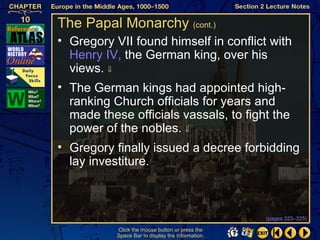 The Papal Monarchy (cont.)
• Gregory VII found himself in conflict with
  Henry IV, the German king, over his
  views. ⇓
• The German kings had appointed high-
  ranking Church officials for years and
  made these officials vassals, to fight the
  power of the nobles. ⇓
• Gregory finally issued a decree forbidding
  lay investiture.



                                                   (pages 323–325)

           Click the mouse button or press the
           Space Bar to display the information.
 