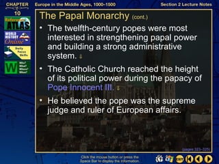 The Papal Monarchy (cont.)
• The twelfth-century popes were most
  interested in strengthening papal power
  and building a strong administrative
  system. ⇓
• The Catholic Church reached the height
  of its political power during the papacy of
  Pope Innocent III. ⇓
• He believed the pope was the supreme
  judge and ruler of European affairs.



                                                   (pages 323–325)

           Click the mouse button or press the
           Space Bar to display the information.
 