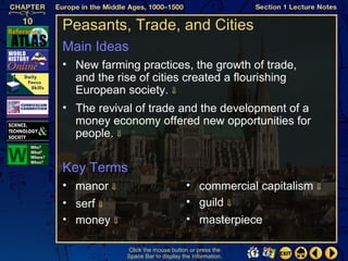 Peasants, Trade, and Cities
Main Ideas
• New farming practices, the growth of trade,
  and the rise of cities created a flourishing
  European society. ⇓
• The revival of trade and the development of a
  money economy offered new opportunities for
  people. ⇓


Key Terms
• manor ⇓                         • commercial capitalism ⇓
• serf ⇓                          • guild ⇓
• money ⇓                         • masterpiece

            Click the mouse button or press the
            Space Bar to display the information.
 