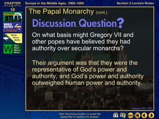 The Papal Monarchy (cont.)


 On what basis might Gregory VII and
 other popes have believed they had
 authority over secular monarchs?

 Their argument was that they were the
 representative of God’s power and
 authority, and God’s power and authority
 outweighed human power and authority.


                                                (pages 323–325)

          Click the mouse button or press the
           Space Bar to display the answer.
 