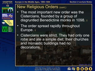 New Religious Orders (cont.)
• The most important new order was the
  Cistercians, founded by a group of
  disgruntled Benedictine monks in 1098. ⇓
• The order spread rapidly throughout
  Europe. ⇓
• Cistercians were strict. They had only one
  robe and ate a simple diet; their churches
  and monastic buildings had no
  decorations.



                                                  (pages 325–327)

          Click the mouse button or press the
          Space Bar to display the information.
 
