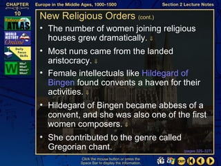 New Religious Orders (cont.)
• The number of women joining religious
  houses grew dramatically. ⇓
• Most nuns came from the landed
  aristocracy. ⇓
• Female intellectuals like Hildegard of
  Bingen found convents a haven for their
  activities. ⇓
• Hildegard of Bingen became abbess of a
  convent, and she was also one of the first
  women composers. ⇓
• She contributed to the genre called
  Gregorian chant.                    (pages 325–327)

            Click the mouse button or press the
            Space Bar to display the information.
 