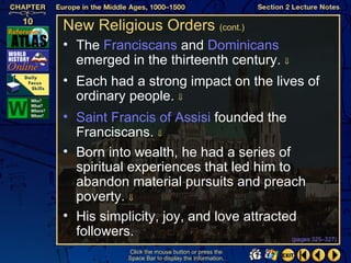 New Religious Orders (cont.)
• The Franciscans and Dominicans
  emerged in the thirteenth century. ⇓
• Each had a strong impact on the lives of
  ordinary people. ⇓
• Saint Francis of Assisi founded the
  Franciscans. ⇓
• Born into wealth, he had a series of
  spiritual experiences that led him to
  abandon material pursuits and preach
  poverty. ⇓
• His simplicity, joy, and love attracted
  followers.                            (pages 325–327)

             Click the mouse button or press the
             Space Bar to display the information.
 