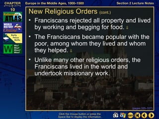 New Religious Orders (cont.)
• Franciscans rejected all property and lived
  by working and begging for food. ⇓
• The Franciscans became popular with the
  poor, among whom they lived and whom
  they helped. ⇓
• Unlike many other religious orders, the
  Franciscans lived in the world and
  undertook missionary work.




                                                  (pages 325–327)

          Click the mouse button or press the
          Space Bar to display the information.
 