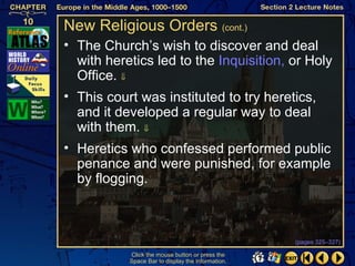 New Religious Orders (cont.)
• The Church’s wish to discover and deal
  with heretics led to the Inquisition, or Holy
  Office. ⇓
• This court was instituted to try heretics,
  and it developed a regular way to deal
  with them. ⇓
• Heretics who confessed performed public
  penance and were punished, for example
  by flogging.



                                                   (pages 325–327)

           Click the mouse button or press the
           Space Bar to display the information.
 