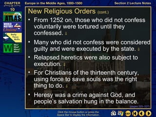 New Religious Orders (cont.)
• From 1252 on, those who did not confess
  voluntarily were tortured until they
  confessed. ⇓
• Many who did not confess were considered
  guilty and were executed by the state. ⇓
• Relapsed heretics were also subject to
  execution. ⇓
• For Christians of the thirteenth century,
  using force to save souls was the right
  thing to do. ⇓
• Heresy was a crime against God, and
  people’s salvation hung in the balance.
                                                  (pages 325–327)

          Click the mouse button or press the
          Space Bar to display the information.
 