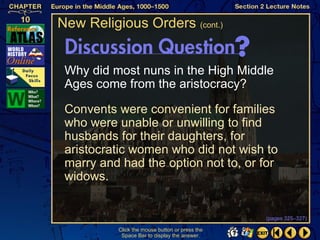 New Religious Orders (cont.)


 Why did most nuns in the High Middle
 Ages come from the aristocracy?

 Convents were convenient for families
 who were unable or unwilling to find
 husbands for their daughters, for
 aristocratic women who did not wish to
 marry and had the option not to, or for
 widows.


                                                (pages 325–327)

          Click the mouse button or press the
           Space Bar to display the answer.
 