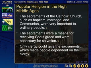 Popular Religion in the High
Middle Ages
• The sacraments of the Catholic Church,
  such as baptism, marriage, and
  Communion, were very important to
  ordinary people. ⇓
• The sacraments were a means for
  receiving God’s grace and were
  necessary for salvation. ⇓
• Only clergy could give the sacraments,
  which made people dependent on the
  clergy.

                                                  (pages 327–328)

          Click the mouse button or press the
          Space Bar to display the information.
 