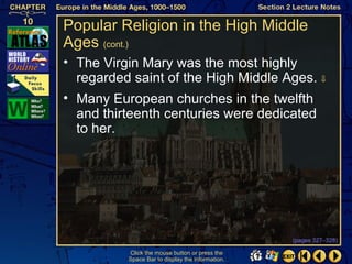 Popular Religion in the High Middle
Ages (cont.)
• The Virgin Mary was the most highly
  regarded saint of the High Middle Ages. ⇓
• Many European churches in the twelfth
  and thirteenth centuries were dedicated
  to her.




                                                  (pages 327–328)

          Click the mouse button or press the
          Space Bar to display the information.
 