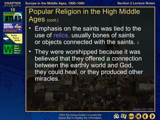 Popular Religion in the High Middle
Ages (cont.)
• Emphasis on the saints was tied to the
  use of relics, usually bones of saints
  or objects connected with the saints. ⇓
• They were worshipped because it was
  believed that they offered a connection
  between the earthly world and God,
  they could heal, or they produced other
  miracles.



                                                  (pages 327–328)

          Click the mouse button or press the
          Space Bar to display the information.
 