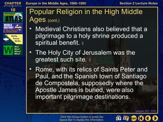 Popular Religion in the High Middle
Ages (cont.)
• Medieval Christians also believed that a
  pilgrimage to a holy shrine produced a
  spiritual benefit. ⇓
• The Holy City of Jerusalem was the
  greatest such site. ⇓
• Rome, with its relics of Saints Peter and
  Paul, and the Spanish town of Santiago
  de Compostela, supposedly where the
  Apostle James is buried, were also
  important pilgrimage destinations.

                                                   (pages 327–328)

           Click the mouse button or press the
           Space Bar to display the information.
 