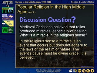 Popular Religion in the High Middle
Ages (cont.)


 Medieval Christians believed that relics
 produced miracles, especially of healing.
 What is a miracle in the religious sense?
 In the religious sense a miracle is an
 event that occurs but does not adhere to
 the laws of the realm of nature. The
 event’s cause must be divine grace, it is
 believed.

                                                (pages 327–328)

          Click the mouse button or press the
           Space Bar to display the answer.
 