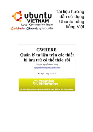 Tài liệu hướng
dẫn sử dụng
Ubuntu bằng
tiếng Việt
GWHERE
Quản lý tư liệu trên các thiết
bị lưu trữ có thể tháo rời
Tác giả: Nguyễn Đình Trung
(nguyendinhtrung141@gmail.com)
Hà Nội, Tháng 12/2007
 
