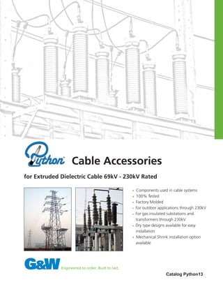 • Components used in cable systems
• 100% Tested
• Factory Molded
• For outdoor applications through 230kV
• For gas insulated substations and 		
transformers through 230kV
• Dry type designs available for easy 		
installation
• Mechanical Shrink installation option 	
available
Catalog Python13
Cable Accessories
for Extruded Dielectric Cable 69kV - 230kV Rated
 