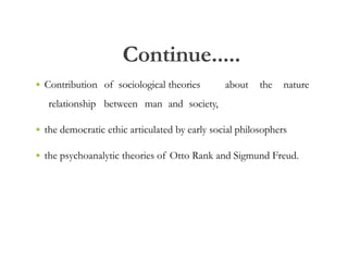 Continue.....
• Contribution of sociological theories about the nature
relationship between man and society,
• the democratic ethic articulated by early social philosophers
• the psychoanalytic theories of Otto Rank and Sigmund Freud.
 