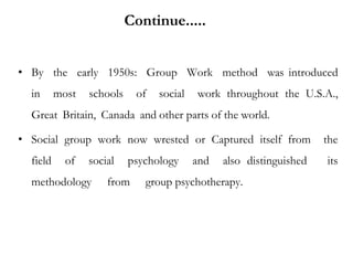 • By the early 1950s: Group Work method was introduced
in most schools of social work throughout the U.S.A.,
Great Britain, Canada and other parts of the world.
• Social group work now wrested or Captured itself from the
field of social psychology and also distinguished its
methodology from group psychotherapy.
Continue.....
 