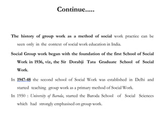 The history of group work as a method of social work practice can be
seen only in the context of social work education in India.
Social Group work began with the foundation of the first School of Social
Work in 1936, viz, the Sir Dorabji Tata Graduate School of Social
Work.
In 1947-48 the second school of Social Work was established in Delhi and
started teaching group work as a primary method of Social Work.
In 1950 : University of Baroda, started the Baroda School of Social Sciences
which had strongly emphasised on group work.
Continue.....
 