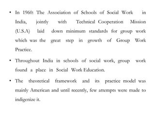• In 1960: The Association of Schools of Social Work in
India, jointly with Technical Cooperation Mission
(U.S.A) laid down minimum standards for group work
which was the great step in growth of Group Work
Practice.
• Throughout India in schools of social work, group work
found a place in Social Work Education.
• The theoretical framework and its practice model was
mainly American and until recently, few attempts were made to
indigenize it.
 
