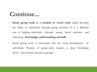 Continue...
• Social group work is a method of social work which develops
the ability of individuals through group activities. It is a different
way of helping individuals through group based activities and
enhancing - knowledge, understanding and skill.
• Social group work is concerned with the social development of
individuals. Practice of group work requires a deep knowledge
about how humans interact in groups.
 