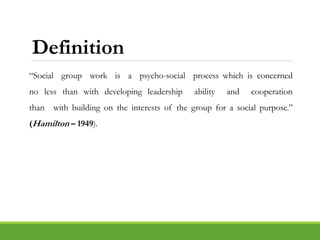 Definition
“Social group work is a psycho-social process which is concerned
no less than with developing leadership ability and cooperation
than with building on the interests of the group for a social purpose.”
(Hamilton – 1949).
 
