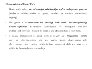 Characteristics of Group Work:
• Group work makes use of multiple relationships and a multi-person process
(worker to member, worker to group, member to member and member
to group)
• The group is an instrument for meeting basic needs and strengthening
human capacities. It promotes identification of participants with one
another and provides freedom to relate as and when the client is ready for it.
• A unique characteristic of group work is its use of programme media
such as play, discussion, arts and crafts, music, dance, drama, role
play, outings and parties which facilitate mastery of skills and serve as a
vehicle for fostering human relationships.
 