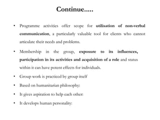 • Programme activities offer scope for utilisation of non-verbal
communication, a particularly valuable tool for clients who cannot
articulate their needs and problems.
• Membership in the group, exposure to its influences,
participation in its activities and acquisition of a role and status
within it can have potent effects for individuals.
• Group work is practiced by group itself
• Based on humanitarian philosophy:
• It gives aspiration to help each other:
• It develops human personality:
Continue.....
 