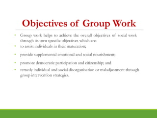 Objectives of Group Work
• Group work helps to achieve the overall objectives of social work
through its own specific objectives which are:
• to assist individuals in their maturation;
• provide supplemental emotional and social nourishment;
• promote democratic participation and citizenship; and
• remedy individual and social disorganisation or maladjustment through
group intervention strategies.
 