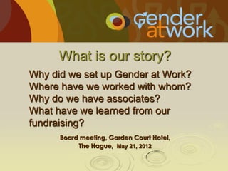 What is our story?
Why did we set up Gender at Work?
Where have we worked with whom?
Why do we have associates?
What have we learned from our
fundraising?
Board meeting, Garden Court Hotel,
The Hague, May 21, 2012

 