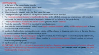 13
Centrifugal pump
1) At the heart of the system lies the impeller
2) It has a series of curved vanes fitted inside a plate
3) Impeller is always filled with water
4) When the impeller rotates it makes the fluid inside also rotate
5) This imparts centrifugal force to the water particles and the water moves outwards
6) The rotational mechanical energy is transferred to the fluid at this side both pressure and kinetic energy will rise and at
suction side the water is getting displaced so negative pressure will get induced in the eye (P<Patm)
7) This low pressure will suck the water into the system again; this process continues
8) This is the reason why PRIMING is important for centrifugal pumps
9) If the impeller rotates without water initially, then negative pressure developed initially will be negligibly small to do any
suction from fresh stream of water
10) Impeller is fitted inside the casing and the water rotating will be collected in the casing, water moves in the same direction
as the direction of the impeller towards discharge nozzle
11) Specialty of casing is it has increasing area along flow direction, this increasing area accommodates newly added water,
also help in reduction of exit flow velocity, hence resulting in increase in static pressure which is required to overcome
resistance of pumping system
12) Impeller vanes are backward curved vanes
13) CAUTION : If P < Pvapour of water @ suction side of impeller, a dangerous phenomena known as Cavitation will occur.
Here the water will form vapor bubbles which breaks on the surface creating shockwaves inside the pump and spoils
impeller parts by forming cavities
 