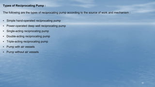15
Types of Reciprocating Pump :
The following are the types of reciprocating pump according to the source of work and mechanism :
▪ Simple hand-operated reciprocating pump
▪ Power-operated deep well reciprocating pump
▪ Single-acting reciprocating pump
▪ Double-acting reciprocating pump
▪ Triple-acting reciprocating pump
▪ Pump with air vessels
▪ Pump without air vessels
 