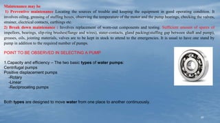 22
Maintenance may be
1) Preventive maintenance Locating the sources of trouble and keeping the equipment in good operating condition. It
involves oiling, greasing of stuffing boxes, observing the temperature of the motor and the pump bearings, checking the valves,
strainer, electrical contacts, earthings etc.
2) Break down maintenance : Involves replacement of worn-out components and testing. Sufficient amount of spares of
impellors, bearings, slip-ring brushes(flange and wires), stater-contacts, gland packing(stuffing gap between shaft and pump),
greases, oils, jointing materials, valves are to be kept in stock to attend to the emergencies. It is usual to have one stand by
pump in addition to the required number of pumps.
POINT TO BE OBSERVED IN SELECTING A PUMP
1.Capacity and efficiency – The two basic types of water pumps:
Centrifugal pumps
Positive displacement pumps
-Rotary
-Linear
-Reciprocating pumps
Both types are designed to move water from one place to another continuously.
 