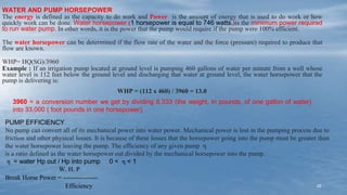 25
WATER AND PUMP HORSEPOWER
The energy is defined as the capacity to do work and Power is the amount of energy that is used to do work or how
quickly work can be done. Water horsepower (1 horsepower is equal to 746 watts.)is the minimum power required
to run water pump. In other words, it is the power that the pump would require if the pump were 100% efficient.
The water horsepower can be determined if the flow rate of the water and the force (pressure) required to produce that
flow are known.
WHP= HQ(SG)/3960
Example : If an irrigation pump located at ground level is pumping 460 gallons of water per minute from a well whose
water level is 112 feet below the ground level and discharging that water at ground level, the water horsepower that the
pump is delivering is:
WHP = (112 x 460) / 3960 = 13.0
3960 = a conversion number we get by dividing 8.333 (the weight, in pounds, of one gallon of water)
into 33,000 ( foot pounds in one horsepower).
PUMP EFFICIENCY
No pump can convert all of its mechanical power into water power. Mechanical power is lost in the pumping process due to
friction and other physical losses. It is because of these losses that the horsepower going into the pump must be greater than
the water horsepower leaving the pump. The efficiency of any given pump η
is a ratio defined as the water horsepower out divided by the mechanical horsepower into the pump.
η = water Hp out / Hp into pump 0 < η < 1
W. H. P
Break Horse Power = ----------------
Efficiency
 