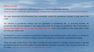 27
Artificial recharge
Artificial recharge is a process by which the groundwater reservoir is augmented artificially.
Green revolution of 1960’s gave them technology of ground water. However GW started depleting within few decades
The rapid urbanization and deforestation have considerably reduced the groundwater recharge in many parts of the
world.
The reduction in groundwater recharge and over exploitation of groundwater due to increasing demands, the
groundwater table has been depleted in many parts of the world. For example, the groundwater table in some parts of
Delhi has been depleted by 20 to 30 meters in a span of 60 years. Same is the condition in other major cities in India
and other parts of the world.
As such there is a need to increase the groundwater recharge by some artificial means. In this lecture, we will discuss
some of the methods use for artificial recharge and also the methods use in estimation of groundwater recharge.
Often, the quality improvement of the water is actually the main objective of recharge, and the system is operated
specifically using the soil and the aquifer to provide additional treatment to the source water. Systems used in this way
are called soil-aquifer treatment (SAT), or geopurification, systems.
 
