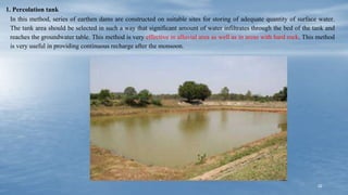 32
1. Percolation tank
In this method, series of earthen dams are constructed on suitable sites for storing of adequate quantity of surface water.
The tank area should be selected in such a way that significant amount of water infiltrates through the bed of the tank and
reaches the groundwater table. This method is very effective in alluvial area as well as in areas with hard rock. This method
is very useful in providing continuous recharge after the monsoon.
 