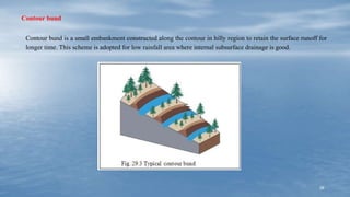 39
Contour bund
Contour bund is a small embankment constructed along the contour in hilly region to retain the surface runoff for
longer time. This scheme is adopted for low rainfall area where internal subsurface drainage is good.
 
