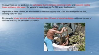4
He says these are not good days for well-digging due to plot sizes becoming smaller and borewells costing
lesser and taking little space. But Vedaraj is content earning Rs. 500 a day desilting wells.
In place of 20 wells a month, he and his team of men now dig only five. “I still work throughout the year,
desilting wells,” he says.
Digging wells is hard work and a 20-feet-deep one takes 13 hours of strenuous digging, pulling up buckets of
mud and ensuring the earth does not cave in.
 