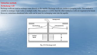 41
Subsurface methods
1) Recharge well
Recharge wells are used to recharge water directly to the aquifer. Recharge wells are similar to pumping wells. This method is
suitable to recharge single wells or multiple wells. This method is costlier than the other method as wells are required to be bored.
However, sometimes abandoned tube wells can be used for recharging water into the aquifer.
 
