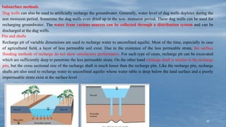 42
Subsurface methods
Dug wells can also be used to artificially recharge the groundwater. Generally, water level of dug wells depletes during the
non monsoon period. Sometime the dug wells even dried up in the non- monsoon period. These dug wells can be used for
recharging groundwater. The water from various sources can be collected through a distribution system and can be
discharged at the dug wells.
Pits and shafts
Recharge pit of variable dimensions are used to recharge water to unconfined aquifer. Most of the time, especially in case
of agricultural field, a layer of less permeable soil exist. Due to the existence of the less permeable strata, the surface
flooding methods of recharge do not show satisfactory performance. For such type of cases, recharge pit can be excavated
which are sufficiently deep to penetrate the less permeable strata. On the other hand recharge shaft is similar to the recharge
pits, but the cross sectional size of the recharge shaft is much lesser than the recharge pits. Like the recharge pits, recharge
shafts are also used to recharge water to unconfined aquifer whose water table is deep below the land surface and a poorly
impermeable strata exist at the surface level
 