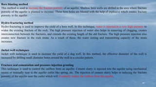 44
Bore blasting method
This method is used to increase the fracture porosity of an aquifer. Shallow bore wells are drilled in the area where fracture
porosity of the aquifer is planned to increase. These bore holes are blasted with the help of explosive which creates fracture
porosity in the aquifer.
Hydro-fracturing method
Hydro-fracturing is used to improve the yield of a bore well. In this technique, water is injected at a very high pressure to
widen the existing fracture of the rock. The high pressure injection of water also helps in removing of clogging, creates
interconnection between the fractures, and extends the existing length of the old fracture. The high pressure injection also
creates new fracture in the rock strata. As a result of these, the water storing and transmitting capacity of the strata
increases.
Jacket well techniques
Jacket well technique is used to increase the yield of a dug well. In this method, the effective diameter of the well is
increased by drilling small diameter bores around the well in a circular pattern.
Fracture seal cementation and pressure injection grouting
This technique is used to control the outflow from an aquifer. Cement slurry is injected into the aquifer using mechanical
means or manually near to the aquifer outlet like spring, etc. The injection of cement slurry helps in reducing the fracture
porosity of the aquifer near the outlet which will eventually reduce the outflow from the aquifer.
 