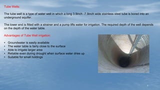7
Tube Wells:
The tube well is a type of water well in which a long 3.9inch -7.9inch wide stainless steel tube is bored into an
underground aquifer.
The lower end is fitted with a strainer and a pump lifts water for irrigation. The required depth of the well depends
on the depth of the water table.
Advantages of Tube Well irrigation:
• Groundwater is easily available
• The water table is fairly close to the surface
• Able to irrigate larger area
• Reliable even during drought when surface water dries up
• Suitable for small holdings
 