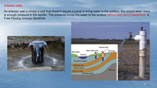 8
Artesian wells
An artesian well is simply a well that doesn't require a pump to bring water to the surface; this occurs when there
is enough pressure in the aquifer. The pressure forces the water to the surface without any sort of assistance. A
Free Flowing Artesian Borehole.
 