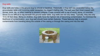 9
Dug wells
Dug wells are holes in the ground dug by shovel or backhoe. Historically, a dug well was excavated below the
groundwater table until incoming water exceeded the digger’s bailing rate. The well was then lined (cased) with
stones, brick, tile, or other material to prevent collapse. It was covered with a cap of wood, stone, or concrete.
Since it is so difficult to dig beneath the ground water table, dug wells are not very deep. Typically, they are only
10 to 30 feet deep. Being so shallow, dug wells have the highest risk of becoming contaminated. To minimize the
likelihood of contamination, your dug well should have certain features. These features help to prevent
contaminants from traveling along the outside of the casing or through the casing and into the well.
 