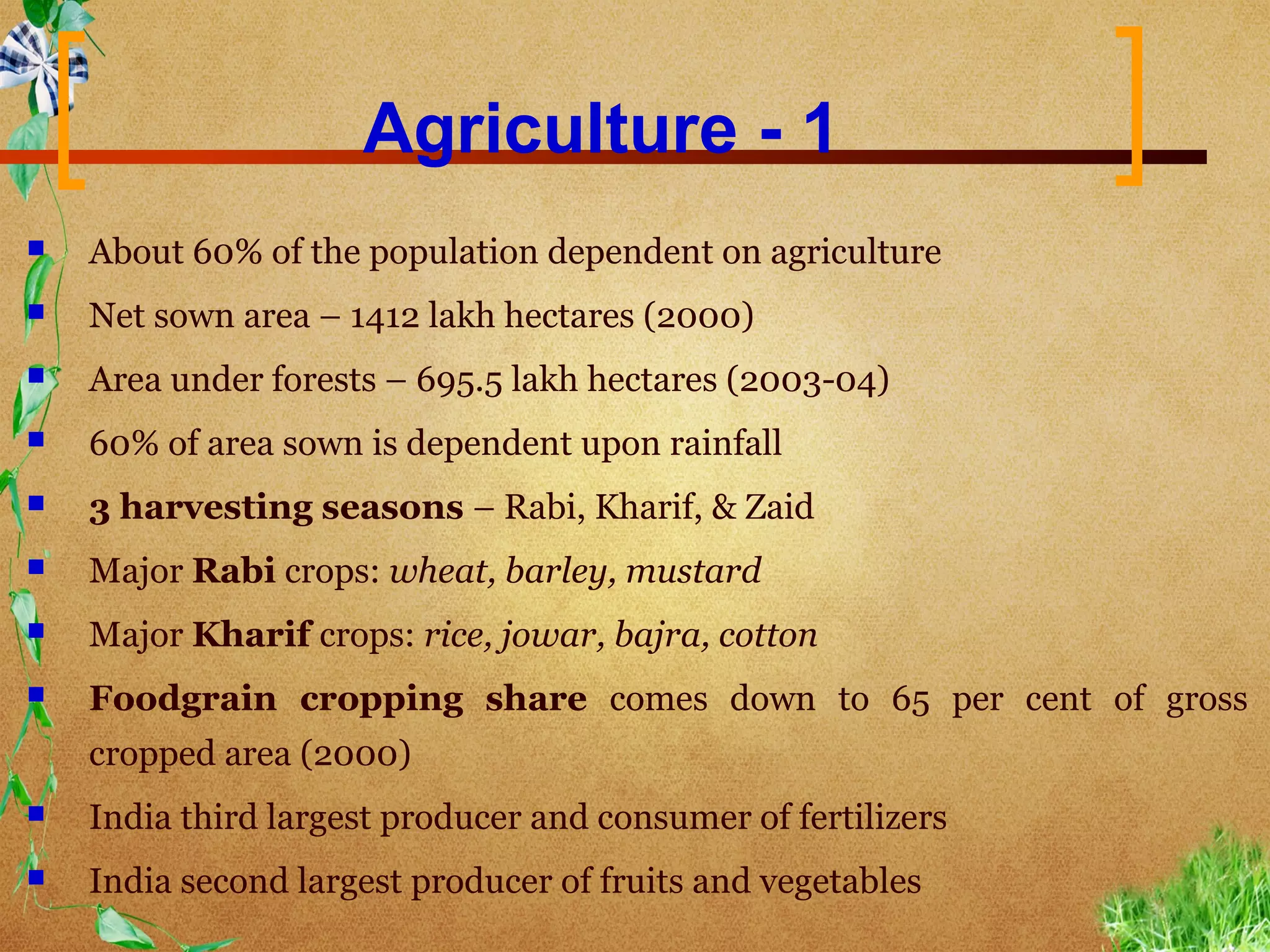 Agriculture - 1
   About 60% of the population dependent on agriculture
   Net sown area – 1412 lakh hectares (2000)
   Area under forests – 695.5 lakh hectares (2003-04)
   60% of area sown is dependent upon rainfall
   3 harvesting seasons – Rabi, Kharif, & Zaid
   Major Rabi crops: wheat, barley, mustard
   Major Kharif crops: rice, jowar, bajra, cotton
   Foodgrain cropping share comes down to 65 per cent of gross
    cropped area (2000)
   India third largest producer and consumer of fertilizers
   India second largest producer of fruits and vegetables
 