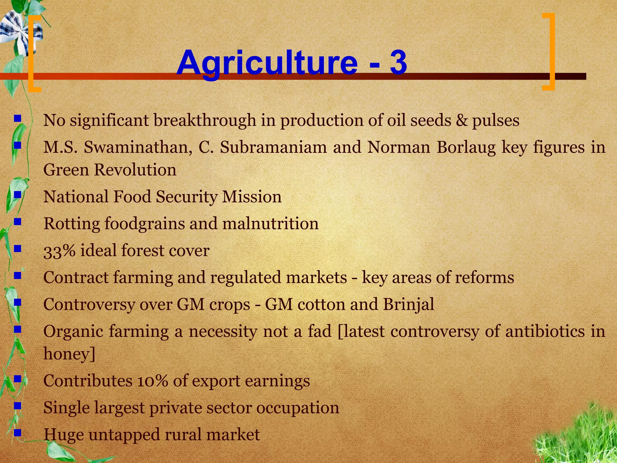 Agriculture - 3
   No significant breakthrough in production of oil seeds & pulses
   M.S. Swaminathan, C. Subramaniam and Norman Borlaug key figures in
    Green Revolution
   National Food Security Mission
   Rotting foodgrains and malnutrition
   33% ideal forest cover
   Contract farming and regulated markets - key areas of reforms
   Controversy over GM crops - GM cotton and Brinjal
   Organic farming a necessity not a fad [latest controversy of antibiotics in
    honey]
   Contributes 10% of export earnings
   Single largest private sector occupation
   Huge untapped rural market
 