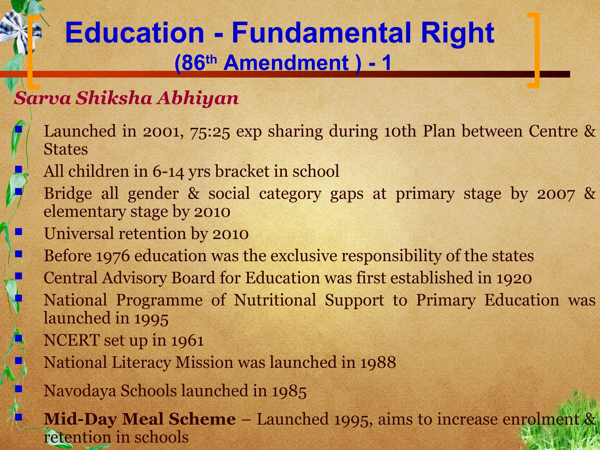 Education - Fundamental Right
                    (86th Amendment ) - 1
Sarva Shiksha Abhiyan
   Launched in 2001, 75:25 exp sharing during 10th Plan between Centre &
    States
   All children in 6-14 yrs bracket in school
   Bridge all gender & social category gaps at primary stage by 2007 &
    elementary stage by 2010
   Universal retention by 2010
   Before 1976 education was the exclusive responsibility of the states
   Central Advisory Board for Education was first established in 1920
   National Programme of Nutritional Support to Primary Education was
    launched in 1995
   NCERT set up in 1961
   National Literacy Mission was launched in 1988
   Navodaya Schools launched in 1985
   Mid-Day Meal Scheme – Launched 1995, aims to increase enrolment &
    retention in schools
 